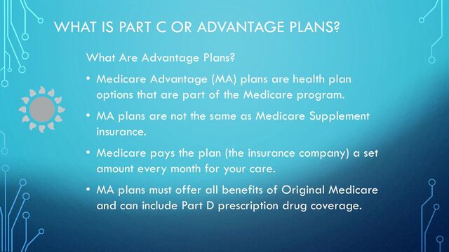 WHAT IS PART C OR ADVANTAGE PLANS?
What Are Advantage Plans?
• Medicare Advantage (MA) plans are health plan
options that are part of the Medicare program.
• MA plans are not the same as Medicare Supplement
insurance.
• Medicare pays the plan (the insurance company) a set
amount every month for your care.
• MA plans must offer all benefits of Original Medicare
and can include Part D prescription drug coverage.
