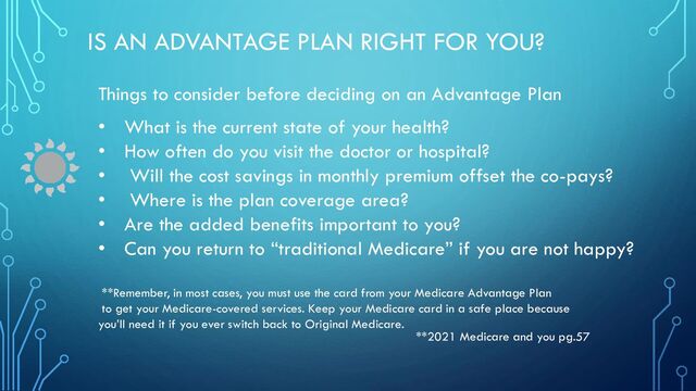 IS AN ADVANTAGE PLAN RIGHT FOR YOU?
Things to consider before deciding on an Advantage Plan
• What is the current state of your health?
• How often do you visit the doctor or hospital?
• Will the cost savings in monthly premium offset the co-pays?
• Where is the plan coverage area?
• Are the added benefits important to you?
• Can you return to “traditional Medicare” if you are not happy?
**Remember, in most cases, you must use the card from your Medicare Advantage Plan
to get your Medicare-covered services. Keep your Medicare card in a safe place because
you’ll need it if you ever switch back to Original Medicare.
**2021 Medicare and you pg.57
