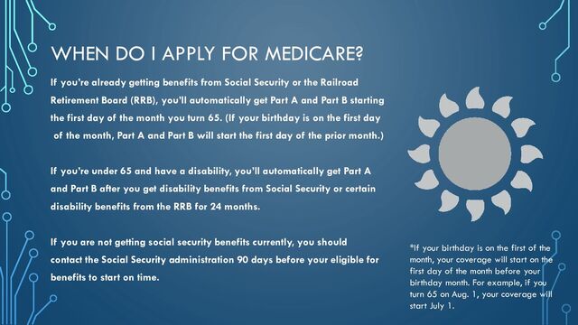 WHEN DO I APPLY FOR MEDICARE?
If you’re already getting benefits from Social Security or the Railroad
Retirement Board (RRB), you’ll automatically get Part A and Part B starting
the first day of the month you turn 65. (If your birthday is on the first day
of the month, Part A and Part B will start the first day of the prior month.)
If you’re under 65 and have a disability, you’ll automatically get Part A
and Part B after you get disability benefits from Social Security or certain
disability benefits from the RRB for 24 months.
If you are not getting social security benefits currently, you should
contact the Social Security administration 90 days before your eligible for
benefits to start on time.
*If your birthday is on the first of the
month, your coverage will start on the
first day of the month before your
birthday month. For example, if you
turn 65 on Aug. 1, your coverage will
start July 1.
