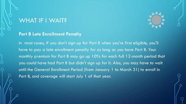 WHAT IF I WAIT?
Part B Late Enrollment Penalty
In most cases, if you don't sign up for Part B when you're first eligible, you'll
have to pay a late enrollment penalty for as long as you have Part B. Your
monthly premium for Part B may go up 10% for each full 12-month period that
you could have had Part B but didn't sign up for it. Also, you may have to wait
until the General Enrollment Period (from January 1 to March 31) to enroll in
Part B, and coverage will start July 1 of that year.
