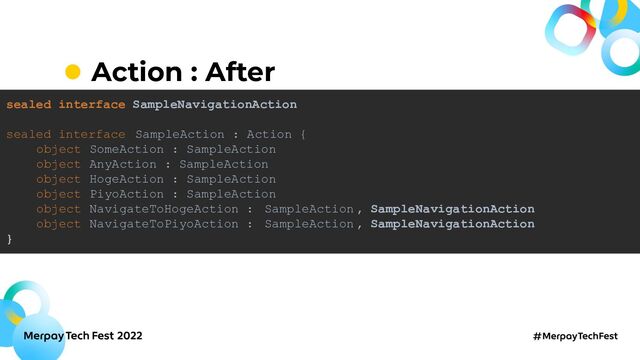 Action : After
sealed interface SampleNavigationAction
sealed interface SampleAction : Action {
object SomeAction : SampleAction
object AnyAction : SampleAction
object HogeAction : SampleAction
object PiyoAction : SampleAction
object NavigateToHogeAction : SampleAction, SampleNavigationAction
object NavigateToPiyoAction : SampleAction, SampleNavigationAction
}
