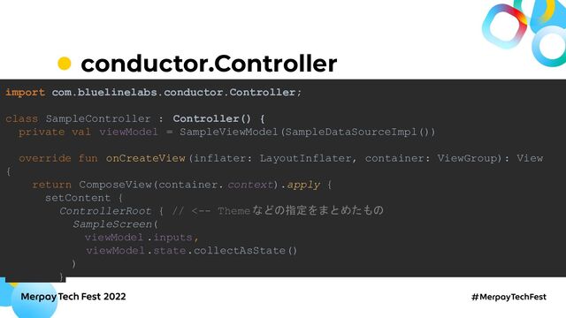 conductor.Controller
import com.bluelinelabs.conductor.Controller;
class SampleController : Controller() {
private val viewModel = SampleViewModel(SampleDataSourceImpl())
override fun onCreateView(inflater: LayoutInflater, container: ViewGroup): View
{
return ComposeView(container. context).apply {
setContent {
ControllerRoot { // <-- Themeなどの指定をまとめたもの
SampleScreen(
viewModel .inputs,
viewModel.state.collectAsState()
)
}
