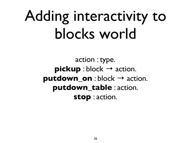 Adding interactivity to
blocks world
action : type.
pickup : block → action.
putdown_on : block → action.
putdown_table : action.
stop : action.
36
