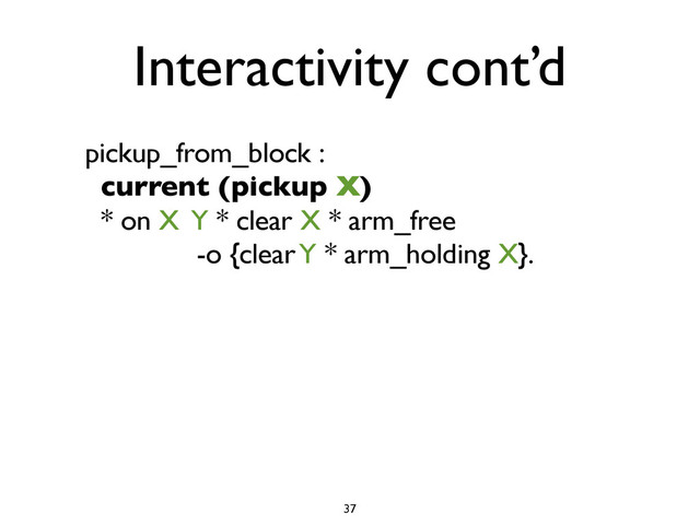 Interactivity cont’d
pickup_from_block :
current (pickup X)
* on X Y * clear X * arm_free
-o {clear Y * arm_holding X}.
37
