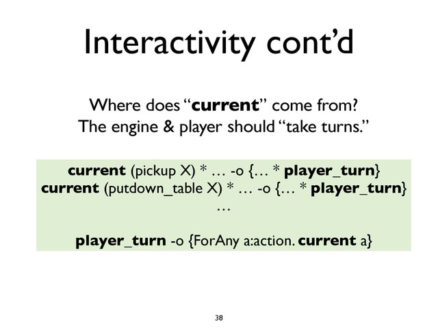 current (pickup X) * … -o {… * player_turn}
current (putdown_table X) * … -o {… * player_turn}
…
player_turn -o {ForAny a:action. current a}
38
Where does “current” come from?
The engine & player should “take turns.”
Interactivity cont’d
