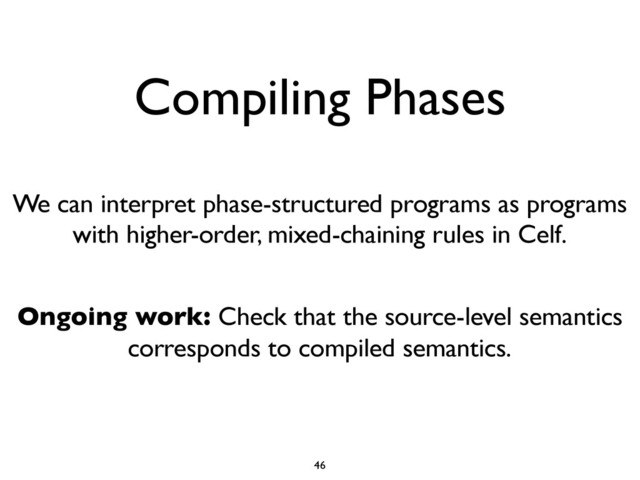 Compiling Phases
We can interpret phase-structured programs as programs
with higher-order, mixed-chaining rules in Celf.
Ongoing work: Check that the source-level semantics
corresponds to compiled semantics.
46

