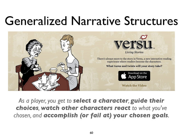 Generalized Narrative Structures
60
As a player, you get to select a character, guide their
choices, watch other characters react to what you've
chosen, and accomplish (or fail at) your chosen goals.
