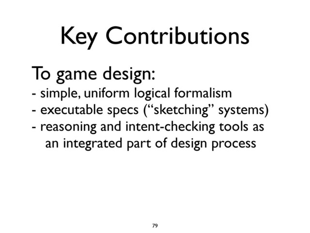 To game design:
- simple, uniform logical formalism
- executable specs (“sketching” systems)
- reasoning and intent-checking tools as
	
 an integrated part of design process
79
Key Contributions
