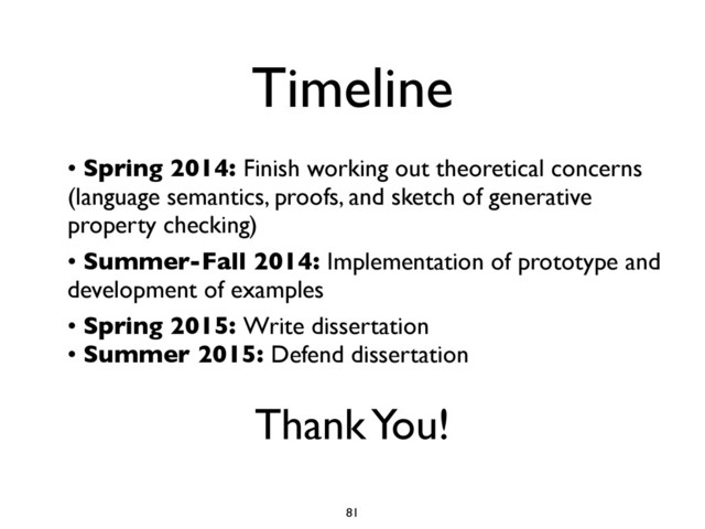 Timeline
• Spring 2014: Finish working out theoretical concerns
(language semantics, proofs, and sketch of generative
property checking)
• Summer-Fall 2014: Implementation of prototype and
development of examples
• Spring 2015: Write dissertation
• Summer 2015: Defend dissertation
Thank You!
81
