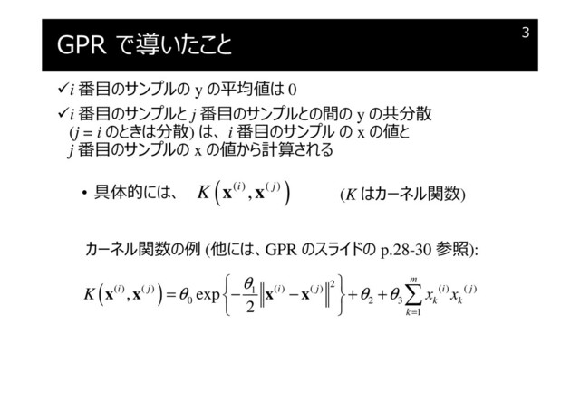 GPR で導いたこと
i 番目のサンプルの y の平均値は 0
i 番目のサンプルと j 番目のサンプルとの間の y の共分散
(j = i のときは分散) は、 i 番目のサンプル の x の値と
j 番目のサンプルの x の値から計算される
• 具体的には、
3
( )
( ) ( )
,
i j
K x x (K はカーネル関数)
カーネル関数の例 (他には、GPR のスライドの p.28-30 参照):
( ) 2
( ) ( ) ( ) ( ) ( ) ( )
1
0 2 3
1
, exp
2
m
i j i j i j
k k
k
K x x
θ
θ θ θ
=
 
= − − + +
 
 

x x x x
