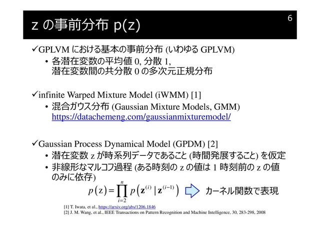 z の事前分布 p(z)
GPLVM における基本の事前分布 (いわゆる GPLVM)
• 各潜在変数の平均値 0, 分散 1,
潜在変数間の共分散 0 の多次元正規分布
infinite Warped Mixture Model (iWMM) [1]
• 混合ガウス分布 (Gaussian Mixture Models, GMM)
https://datachemeng.com/gaussianmixturemodel/
Gaussian Process Dynamical Model (GPDM) [2]
• 潜在変数 z が時系列データであること (時間発展すること) を仮定
• 非線形なマルコフ過程 (ある時刻の z の値は 1 時刻前の z の値
のみに依存)
6
( ) ( )
( ) ( 1)
2
z |
n
i i
i
p p −
=
= ∏ z z カーネル関数で表現
[1] T. Iwata, et al., https://arxiv.org/abs/1206.1846
[2] J. M. Wang, et al., IEEE Transactions on Pattern Recognition and Machine Intelligence, 30, 283-298, 2008
