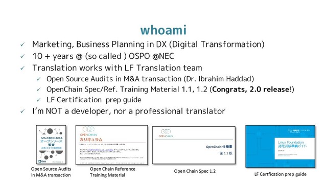 whoami
 Marketing, Business Planning in DX (Digital Transformation)
 10 + years @ (so called ) OSPO @NEC
 Translation works with LF Translation team
 Open Source Audits in M&A transaction (Dr. Ibrahim Haddad)
 OpenChain Spec/Ref. Training Material 1.1, 1.2 (Congrats, 2.0 release!)
 LF Certification prep guide
 I’m NOT a developer, nor a professional translator
Open Source Audits
in M&A transaction
Open Chain Reference
Training Material
Open Chain Spec 1.2
LF Certfication prep guide
