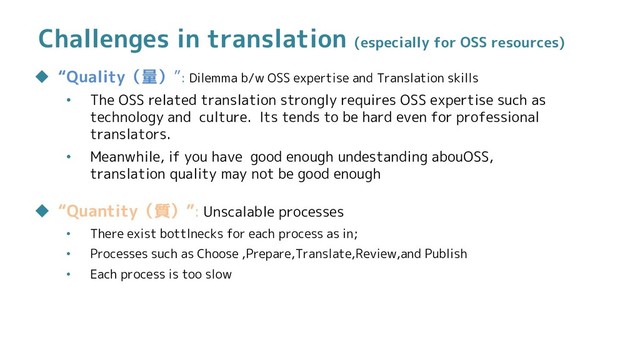 Challenges in translation (especially for OSS resources)
 “Quality（量）”: Dilemma b/w OSS expertise and Translation skills
• The OSS related translation strongly requires OSS expertise such as
technology and culture. Its tends to be hard even for professional
translators.
• Meanwhile, if you have good enough undestanding abouOSS,
translation quality may not be good enough
 “Quantity（質）”: Unscalable processes
• There exist bottlnecks for each process as in;
• Processes such as Choose ,Prepare,Translate,Review,and Publish
• Each process is too slow

