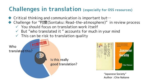 Challenges in translation (especially for OSS resources)
 Critical thinking and communication is important but…
 Challenge for “忖度(Sontaku: Read-the-atmosphere)” in review process
 You should focus on translation work itself
 But “who translated it “ accounts for much in your mind
 This can be risk to translation quality
Who
translated this?
Is this really
good translation?
“Japanese Society”
Author : Chie Nakane

