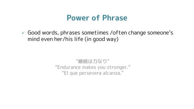 Power of Phrase
 Good words, phrases sometimes /often change someone’s
mind even her/his life (in good way)
“継続は力なり”
“Endurance makes you stronger.”
“El que persevera alcanza.”
