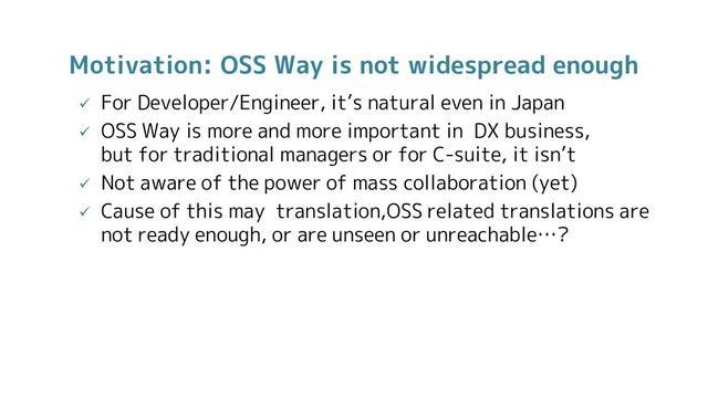 Motivation: OSS Way is not widespread enough
 For Developer/Engineer, it’s natural even in Japan
 OSS Way is more and more important in DX business,
but for traditional managers or for C-suite, it isn’t
 Not aware of the power of mass collaboration (yet)
 Cause of this may translation,OSS related translations are
not ready enough, or are unseen or unreachable…?
