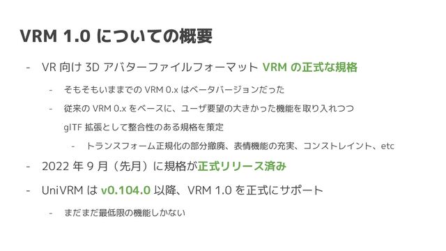 VRM 1.0 についての概要
- VR 向け 3D アバターファイルフォーマット VRM の正式な規格
- そもそもいままでの VRM 0.x はベータバージョンだった
- 従来の VRM 0.x をベースに、ユーザ要望の大きかった機能を取り入れつつ
glTF 拡張として整合性のある規格を策定
- トランスフォーム正規化の部分撤廃、表情機能の充実、コンストレイント、etc
- 2022 年 9 月（先月）に規格が正式リリース済み
- UniVRM は v0.104.0 以降、VRM 1.0 を正式にサポート
- まだまだ最低限の機能しかない
