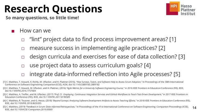 Research Questions
14
So many questions, so little time!
■ How can we
□ “lint” project data to ﬁnd process improvement areas? [1]
□ measure success in implementing agile practices? [2]
□ design curricula and exercises for ease of data collection? [3]
□ use project data to assess curriculum goals? [4]
□ integrate data-informed reﬂection into Agile processes? [5]
[1] C. Matthies, T. Kowark, K. Richly, M. Uﬂacker, and H. Plattner (2016), “How Surveys, Tutors, and Software Help to Assess Scrum Adoption,” in Proceedings of the 38th International
Conference on Software Engineering Companion (ICSE), ACM, doi:10.1145/2889160.2889182
[2] C. Matthies, T. Kowark, M. Uﬂacker, and H. Plattner, (2016) “Agile Metrics for a University Software Engineering Course,” in 2016 IEEE Frontiers in Education Conference (FIE), IEEE,
doi:10.1109/FIE.2016.7757684
[3] C. Matthies, A. Treﬀer, and M. Uﬂacker, (2017) “Prof. CI: Employing Continuous Integration Services and GitHub Workﬂows to Teach Test-Driven Development,” in 2017 IEEE Frontiers in
Education Conference (FIE), IEEE, doi:10.1109/FIE.2017.8190589
[4] C. Matthies, R. Teusner, and G. Hesse, (2018) “Beyond Surveys: Analyzing Software Development Artifacts to Assess Teaching Eﬀorts,” in 2018 IEEE Frontiers in Education Conference (FIE),
IEEE, doi:10.1109/FIE.2018.8659205
[5] C. Matthies, (2019) “Feedback in Scrum: Data-informed Retrospectives,” in Proceedings of the 41st International Conference on Software Engineering: Companion Proceedings (ICSE),
IEEE, doi:10.1109/ICSE-Companion.2019.00081
