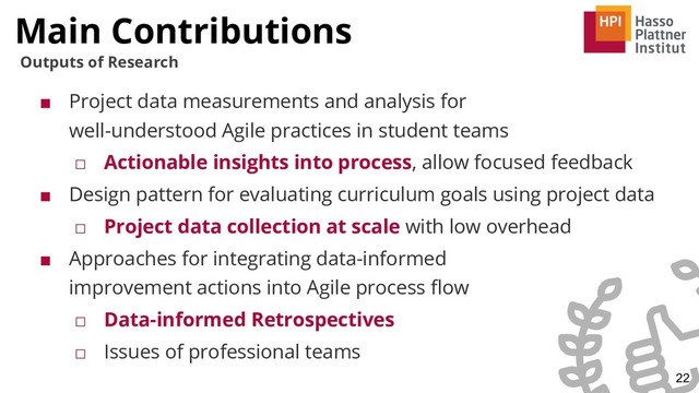 ■ Project data measurements and analysis for
well-understood Agile practices in student teams
□ Actionable insights into process, allow focused feedback
■ Design pattern for evaluating curriculum goals using project data
□ Project data collection at scale with low overhead
■ Approaches for integrating data-informed
improvement actions into Agile process ﬂow
□ Data-informed Retrospectives
□ Issues of professional teams
Main Contributions
22
Outputs of Research
