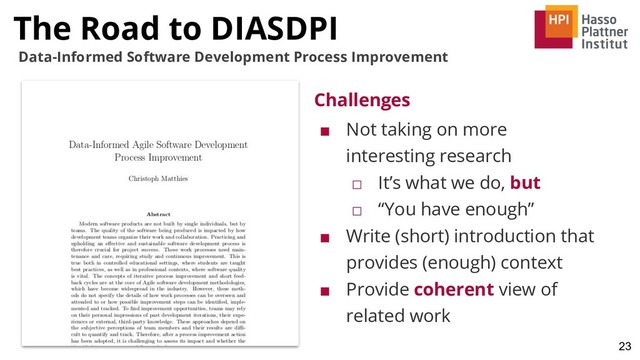 23
Data-Informed Software Development Process Improvement
Challenges
■ Not taking on more
interesting research
□ It’s what we do, but
□ “You have enough”
■ Write (short) introduction that
provides (enough) context
■ Provide coherent view of
related work
The Road to DIASDPI

