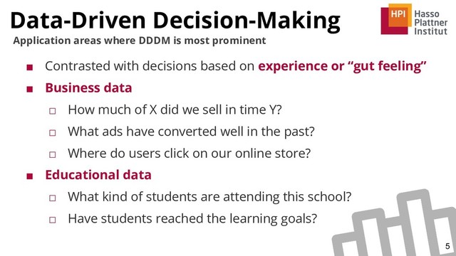 Data-Driven Decision-Making
5
Application areas where DDDM is most prominent
■ Contrasted with decisions based on experience or “gut feeling”
■ Business data
□ How much of X did we sell in time Y?
□ What ads have converted well in the past?
□ Where do users click on our online store?
■ Educational data
□ What kind of students are attending this school?
□ Have students reached the learning goals?
