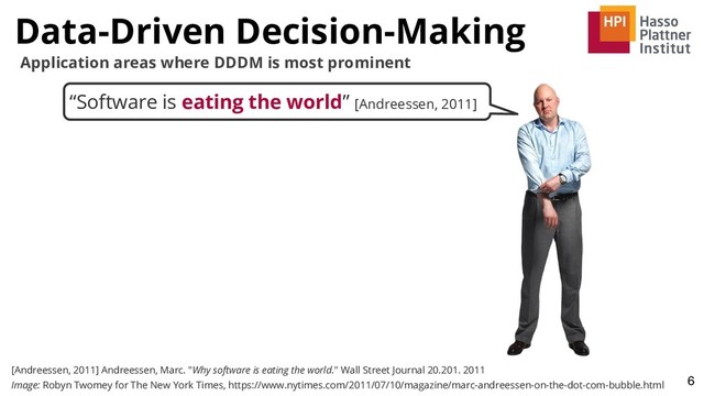 “Software is eating the world” [Andreessen, 2011]
Data-Driven Decision-Making
6
[Andreessen, 2011] Andreessen, Marc. "Why software is eating the world." Wall Street Journal 20.201. 2011
Image: Robyn Twomey for The New York Times, https://www.nytimes.com/2011/07/10/magazine/marc-andreessen-on-the-dot-com-bubble.html
Application areas where DDDM is most prominent

