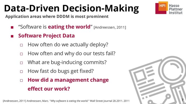 ■ “Software is eating the world” [Andreessen, 2011]
■ Software Project Data
□ How often do we actually deploy?
□ How often and why do our tests fail?
□ What are bug-inducing commits?
□ How fast do bugs get ﬁxed?
□ How did a management change
eﬀect our work?
Data-Driven Decision-Making
7
[Andreessen, 2011] Andreessen, Marc. "Why software is eating the world." Wall Street Journal 20.2011. 2011
Application areas where DDDM is most prominent
