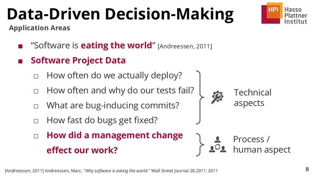 ■ “Software is eating the world” [Andreessen, 2011]
■ Software Project Data
□ How often do we actually deploy?
□ How often and why do our tests fail?
□ What are bug-inducing commits?
□ How fast do bugs get ﬁxed?
□ How did a management change
eﬀect our work?
Data-Driven Decision-Making
8
Application Areas
[Andreessen, 2011] Andreessen, Marc. "Why software is eating the world." Wall Street Journal 20.2011. 2011
Technical
aspects
Process /
human aspect
