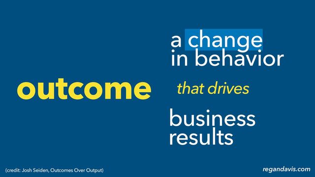 a change
in behavior
business
results
that drives
outcome
regandavis.com
(credit: Josh Seiden, Outcomes Over Output)
