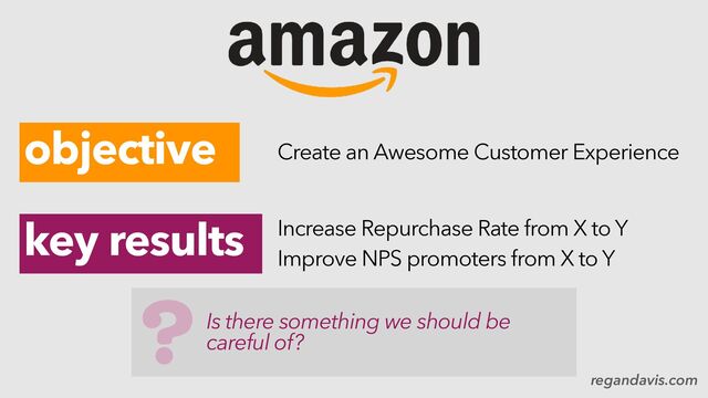 regandavis.com
objective
key results
Create an Awesome Customer Experience
Increase Repurchase Rate from X to Y
Improve NPS promoters from X to Y
Is there something we should be
careful of?
?
