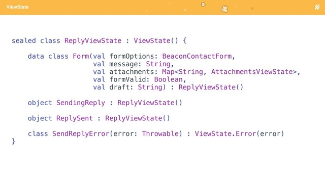 Page heading
ViewState
sealed class ReplyViewState : ViewState() {
data class Form(val formOptions: BeaconContactForm,
val message: String,
val attachments: Map,
val formValid: Boolean,
val draft: String) : ReplyViewState()
object SendingReply : ReplyViewState()
object ReplySent : ReplyViewState()
class SendReplyError(error: Throwable) : ViewState.Error(error)
}
