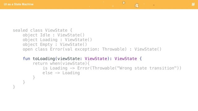 Page heading
UI as a State Machine
sealed class ViewState {
object Idle : ViewState()
object Loading : ViewState()
object Empty : ViewState()
open class Error(val exception: Throwable) : ViewState()
fun toLoading(viewState: ViewState): ViewState {
return when(viewState){
is Loading -> Error(Throwable("Wrong state transition"))
else -> Loading
}
}
}
