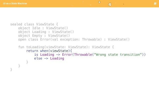 Page heading
UI as a State Machine
sealed class ViewState {
object Idle : ViewState()
object Loading : ViewState()
object Empty : ViewState()
open class Error(val exception: Throwable) : ViewState()
fun toLoading(viewState: ViewState): ViewState {
return when(viewState){
is Loading -> Error(Throwable("Wrong state transition"))
else -> Loading
}
}
}
