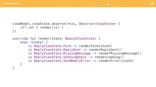 Page heading
Implementation
viewModel.viewState.observe(this, Observer {
it?.let { render(it) }
})
override fun render(state: BeaconViewState) {
when (state) {
is ReplyViewState.Form -> renderForm(state)
is ReplyViewState.ReplySent -> renderReplySent()
is ReplyViewState.MissingMessage -> renderMissingMessage()
is ReplyViewState.SendingReply -> renderLoading()
is ReplyViewState.SendReplyError -> renderError(state)
}
}
