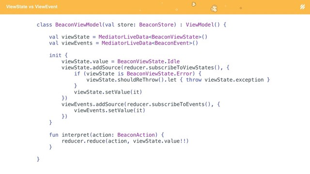 Page heading
ViewState vs ViewEvent
class BeaconViewModel(val store: BeaconStore) : ViewModel() {
val viewState = MediatorLiveData()
val viewEvents = MediatorLiveData()
init {
viewState.value = BeaconViewState.Idle
viewState.addSource(reducer.subscribeToViewStates(), {
if (viewState is BeaconViewState.Error) {
viewState.shouldReThrow().let { throw viewState.exception }
}
viewState.setValue(it)
})
viewEvents.addSource(reducer.subscribeToEvents(), {
viewEvents.setValue(it)
})
}
fun interpret(action: BeaconAction) {
reducer.reduce(action, viewState.value!!)
}
}
