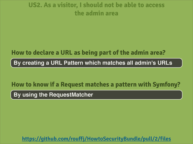 US2. As a visitor, I should not be able to access
the admin area
By creating a URL Pattern which matches all admin's URLs
How to declare a URL as being part of the admin area?
https://github.com/rouffj/HowtoSecurityBundle/pull/2/files
By using the RequestMatcher
How to know if a Request matches a pattern with Symfony?
