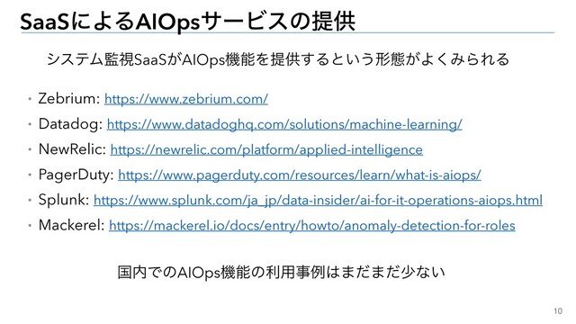 10
SaaSʹΑΔAIOpsαʔϏεͷఏڙ
ɾZebrium: https://www.zebrium.com/


ɾDatadog: https://www.datadoghq.com/solutions/machine-learning/


ɾNewRelic: https://newrelic.com/platform/applied-intelligence


ɾPagerDuty: https://www.pagerduty.com/resources/learn/what-is-aiops/


ɾSplunk: https://www.splunk.com/ja_jp/data-insider/ai-for-it-operations-aiops.html


ɾMackerel: https://mackerel.io/docs/entry/howto/anomaly-detection-for-roles
ࠃ಺ͰͷAIOpsػೳͷར༻ࣄྫ͸·ͩ·ͩগͳ͍
γεςϜ؂ࢹSaaS͕AIOpsػೳΛఏڙ͢Δͱ͍͏ܗଶ͕Α͘ΈΒΕΔ
