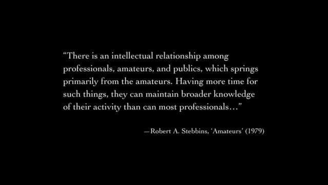 “There is an intellectual relationship among
professionals, amateurs, and publics, which springs
primarily from the amateurs. Having more time for
such things, they can maintain broader knowledge
of their activity than can most professionals…”	

!
—Robert A. Stebbins, ‘Amateurs’ (1979)

