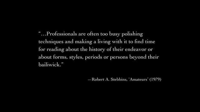 “…Professionals are often too busy polishing
techniques and making a living with it to ﬁnd time
for reading about the history of their endeavor or
about forms, styles, periods or persons beyond their
bailiwick.”	

!
—Robert A. Stebbins, ‘Amateurs’ (1979)

