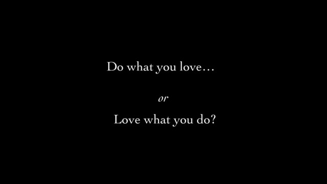 Do what you love…
or	

Love what you do?

