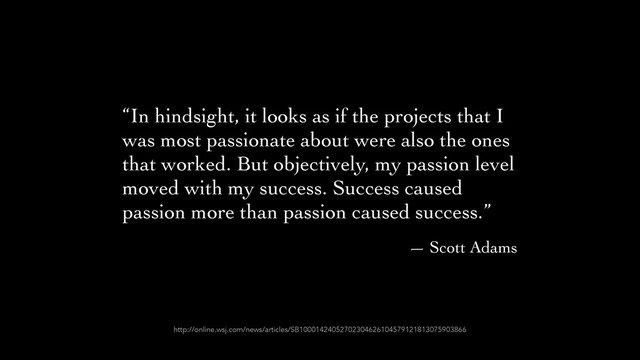 “In hindsight, it looks as if the projects that I
was most passionate about were also the ones
that worked. But objectively, my passion level
moved with my success. Success caused
passion more than passion caused success.”	

— Scott Adams
http://online.wsj.com/news/articles/SB10001424052702304626104579121813075903866
