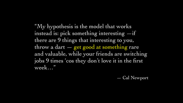 “My hypothesis is the model that works
instead is: pick something interesting —if
there are 9 things that interesting to you,
throw a dart — get good at something rare
and valuable, while your friends are switching
jobs 9 times ‘cos they don’t love it in the ﬁrst
week…”	

— Cal Newport
