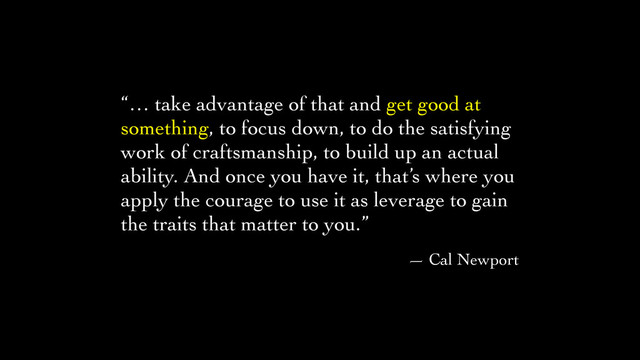“… take advantage of that and get good at
something, to focus down, to do the satisfying
work of craftsmanship, to build up an actual
ability. And once you have it, that’s where you
apply the courage to use it as leverage to gain
the traits that matter to you.”	

— Cal Newport

