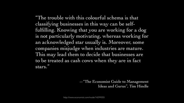 “The trouble with this colourful schema is that
classifying businesses in this way can be self-
fulﬁlling. Knowing that you are working for a dog
is not particularly motivating, whereas working for
an acknowledged star usually is. Moreover, some
companies misjudge when industries are mature.
This may lead them to decide that businesses are
to be treated as cash cows when they are in fact
stars.”	

!
—“The Economist Guide to Management 	

Ideas and Gurus”, Tim Hindle
http://www.economist.com/node/14299055
