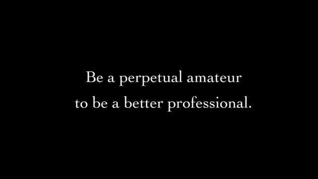 Be a perpetual amateur	

to be a better professional.
