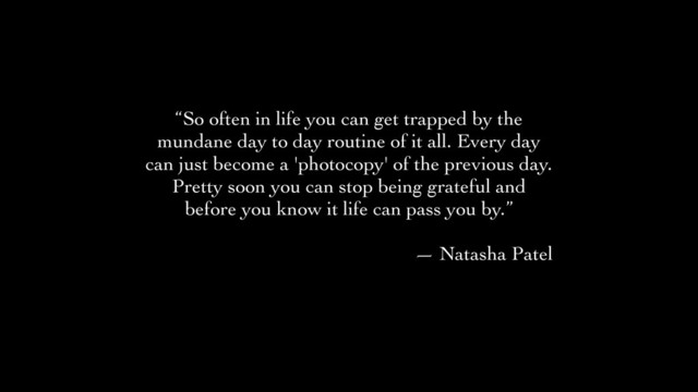 “So often in life you can get trapped by the
mundane day to day routine of it all. Every day
can just become a 'photocopy' of the previous day.
Pretty soon you can stop being grateful and
before you know it life can pass you by.”	

!
— Natasha Patel
