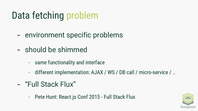 Data fetching problem
- environment specific problems
- should be shimmed
- same functionality and interface
- different implementation: AJAX / WS / DB call / micro-service / ..
- “Full Stack Flux”
- Pete Hunt: React.js Conf 2015 - Full Stack Flux

