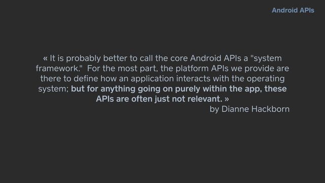 « It is probably better to call the core Android APIs a "system
framework." For the most part, the platform APIs we provide are
there to de
fi
ne how an application interacts with the operating
system; but for anything going on purely within the app, these
APIs are often just not relevant. »


by Dianne Hackborn
Android APIs
