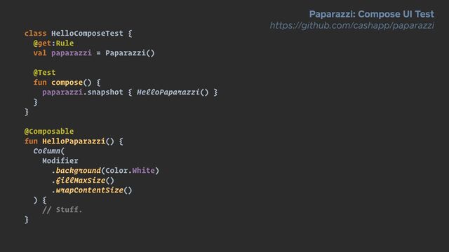 class HelloComposeTest {


@get:Rule


val paparazzi = Paparazzi()


@Test


fun compose() {


paparazzi.snapshot { HelloPaparazzi() }


}


}


@Composable


fun HelloPaparazzi() {


Column(


Modifier


.background(Color.White)


.fillMaxSize()


.wrapContentSize()


) {


// Stuff.


}
Paparazzi: Compose UI Test


https://github.com/cashapp/paparazzi
