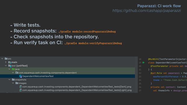 - Write tests.


- Record snapshots: ./gradle module:recordPaparazziDebug


- Check snapshots into the repository.


- Run verify task on CI: ./gradle module:verifyPaparazziDebug
Paparazzi: CI work
fl
ow


https://github.com/cashapp/paparazzi
